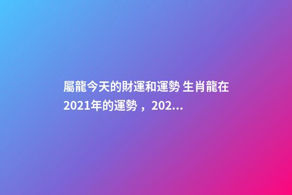 屬龍今天的財運和運勢 生肖龍在2021年的運勢，2021年生肖龍的全年運勢